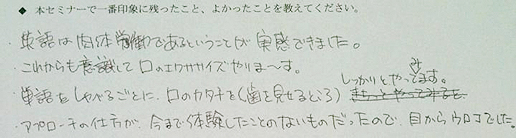 ◆本セミナーで一番印象に残ったこと、よかったことを教えてください。→・英語は肉体労働であるということが実感できました。・これからも意識して口のエクササイズやりま?す。・単語をしゃべるごとに、口のカタチを（歯を見せるところ）しっかりとやってみます。・アプローチの仕方が、今まで体験したことのないものだったので、目からウロコでした。