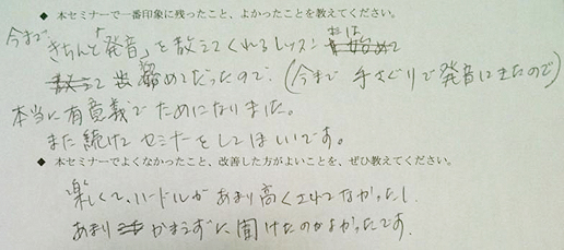 ◆本セミナーで一番印象に残ったこと、よかったことを教えてください。→今まできちんと「発音」を教えてくれるレッスンは始めてだったので（今まで手探りで発音してきたので）、本当に有意義でためになりました。また続けてセミナーをしてほしいです。◆本セミナーでよくなかったこと、改善した方がよいことを、ぜひ教えてください。→楽しくて、ハードルがあまり高くなかったし、あまりかまえずに聞けたのが良かったです。