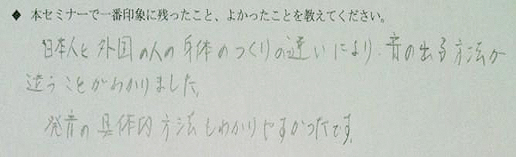 ◆本セミナーで一番印象に残ったこと、よかったらことを教えてください。→日本人と外国の人の体のつくりの違いにより、音の出る方法が違うことが分かりました。発音の具体的方法も分かりやすかったです。